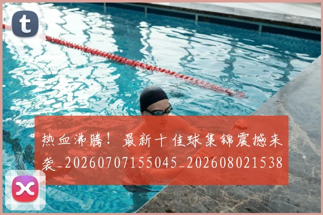 热血沸腾！最新十佳球集锦震撼来袭_20260707155045_20260802153841