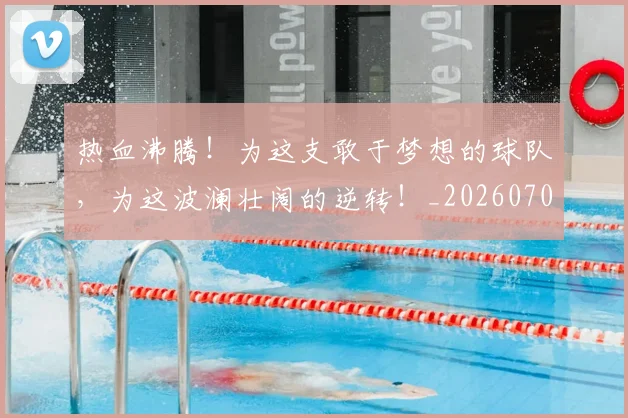 热血沸腾！为这支敢于梦想的球队，为这波澜壮阔的逆转！_20260707155039